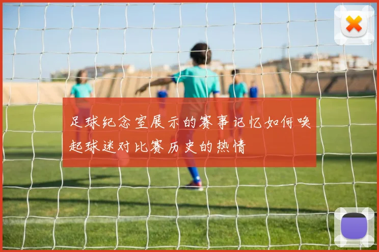 足球纪念室展示的赛事记忆如何唤起球迷对比赛历史的热情