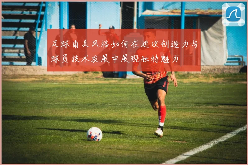 足球南美风格如何在进攻创造力与球员技术发展中展现独特魅力